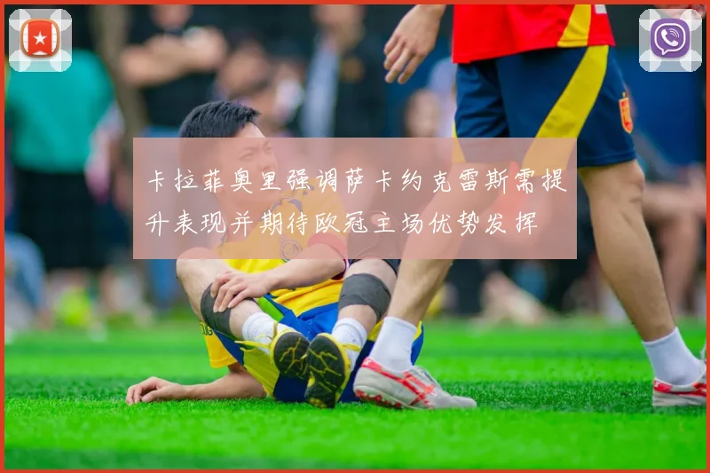 卡拉菲奥里强调萨卡约克雷斯需提升表现并期待欧冠主场优势发挥