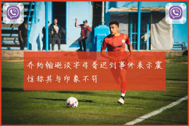 乔约翰逊谈字母哥迟到事件表示震惊称其与印象不符