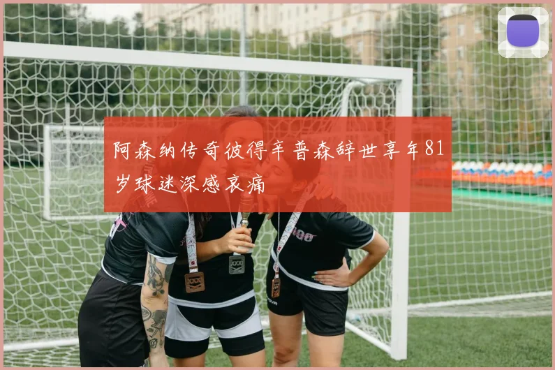 阿森纳传奇彼得辛普森辞世享年81岁球迷深感哀痛