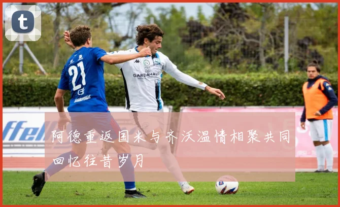 阿德重返国米与齐沃温情相聚共同回忆往昔岁月