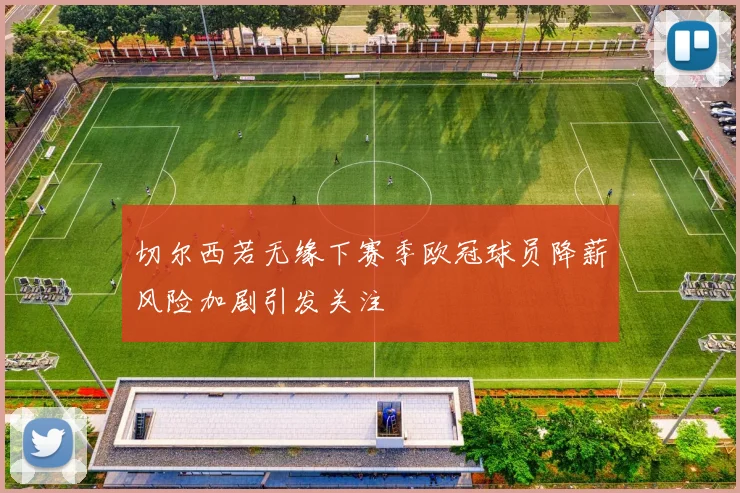切尔西若无缘下赛季欧冠球员降薪风险加剧引发关注