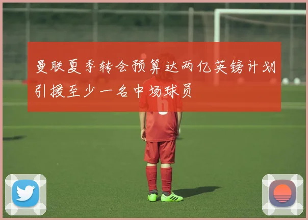 曼联夏季转会预算达两亿英镑计划引援至少一名中场球员