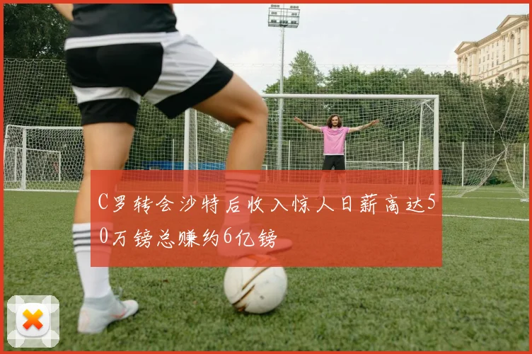 C罗转会沙特后收入惊人日薪高达50万镑总赚约6亿镑
