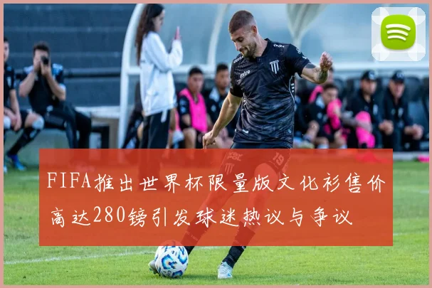 FIFA推出世界杯限量版文化衫售价高达280镑引发球迷热议与争议