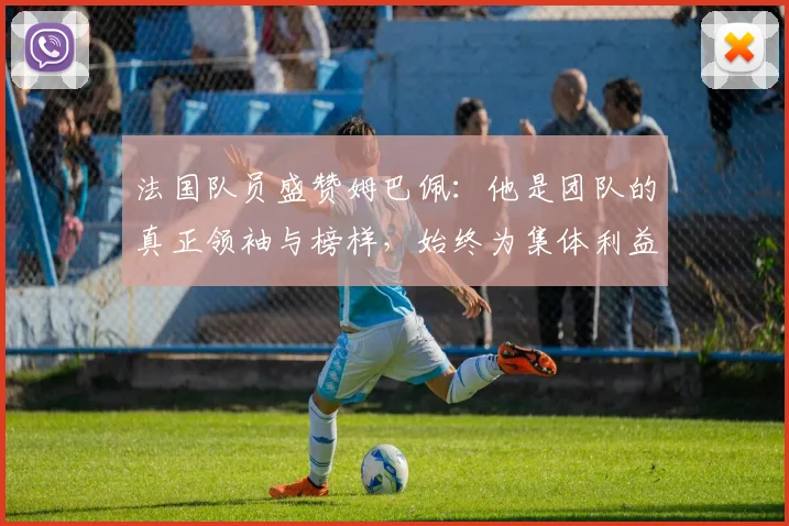 法国队员盛赞姆巴佩：他是团队的真正领袖与榜样，始终为集体利益考虑