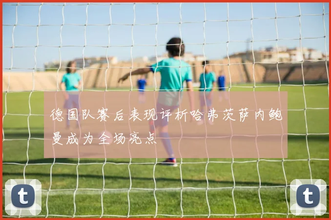 德国队赛后表现评析哈弗茨萨内鲍曼成为全场亮点