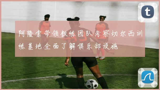 阿隆索带领教练团队考察切尔西训练基地全面了解俱乐部设施