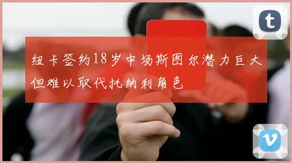 纽卡签约18岁中场斯图尔潜力巨大但难以取代托纳利角色