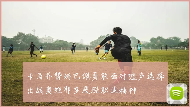 卡马乔赞姆巴佩勇敢面对嘘声选择出战奥维耶多展现职业精神