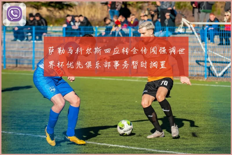 萨勒马科尔斯回应转会传闻强调世界杯优先俱乐部事务暂时搁置