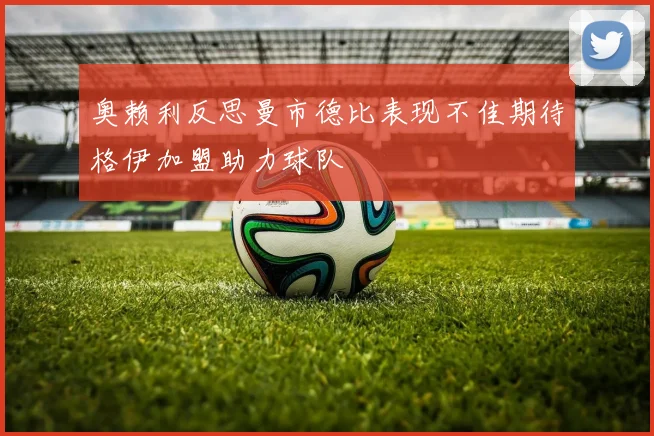 奥赖利反思曼市德比表现不佳期待格伊加盟助力球队