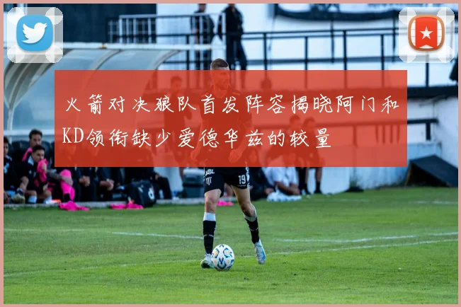 火箭对决狼队首发阵容揭晓阿门和KD领衔缺少爱德华兹的较量