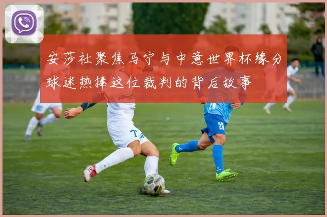 安莎社聚焦马宁与中意世界杯缘分球迷热捧这位裁判的背后故事
